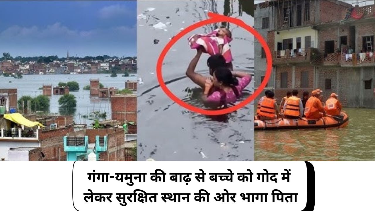 गंगा-यमुना की बाढ़ से बच्चे को गोद में लेकर सुरक्षित स्थान की ओर भागा पिता